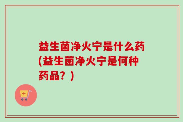 益生菌净火宁是什么药(益生菌净火宁是何种药品？)