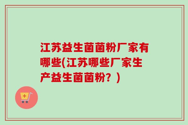 江苏益生菌菌粉厂家有哪些(江苏哪些厂家生产益生菌菌粉?) 江苏益生菌菌粉厂家有哪些(江苏哪些厂家生产益生菌菌粉?)