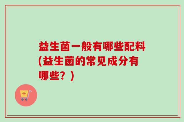 益生菌一般有哪些配料(益生菌的常见成分有哪些?) 益生菌一般有哪些配料(益生菌的常见成分有哪些?)