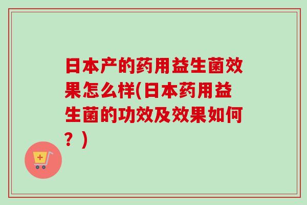 日本产的药用益生菌效果怎么样(日本药用益生菌的功效及效果如何？)