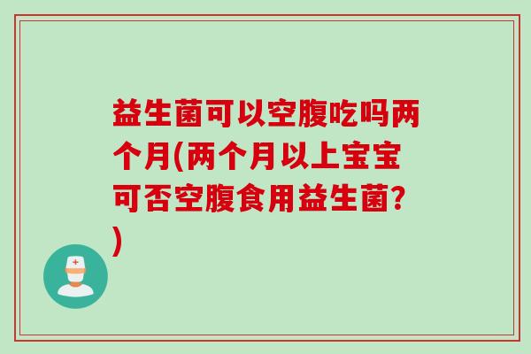益生菌可以空腹吃吗两个月(两个月以上宝宝可否空腹食用益生菌？)