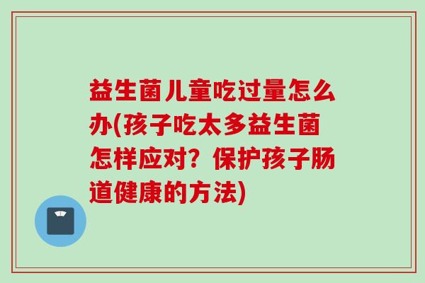 益生菌儿童吃过量怎么办(孩子吃太多益生菌怎样应对？保护孩子肠道健康的方法)