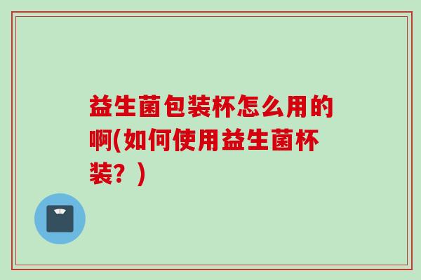 益生菌包装杯怎么用的啊(如何使用益生菌杯装？)