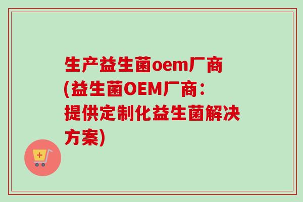 生产益生菌oem厂商(益生菌OEM厂商:提供定制化益生菌解决方案) 生产益生菌oem厂商(益生菌OEM厂商:提供定制化益生菌解决方案)