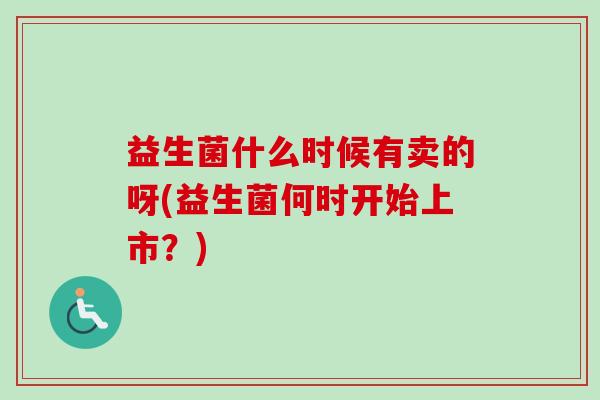 益生菌什么时候有卖的呀(益生菌何时开始上市?) 益生菌什么时候有卖的呀(益生菌何时开始上市?)