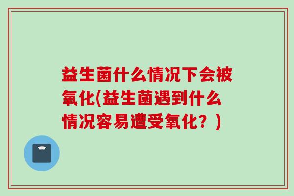 益生菌什么情况下会被氧化(益生菌遇到什么情况容易遭受氧化？)