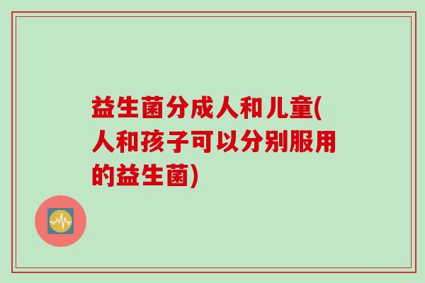 益生菌分成人和儿童(人和孩子可以分别服用的益生菌)