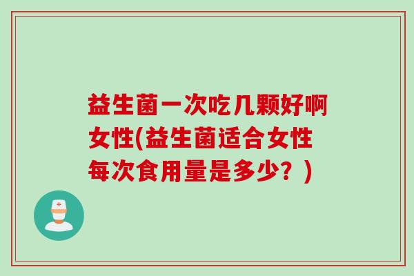 益生菌一次吃几颗好啊女性(益生菌适合女性每次食用量是多少？)
