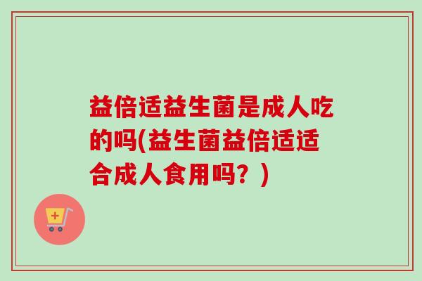 益倍适益生菌是成人吃的吗(益生菌益倍适适合成人食用吗？)
