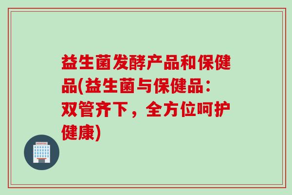 益生菌发酵产品和保健品(益生菌与保健品：双管齐下，全方位呵护健康)