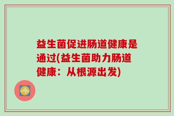 益生菌促进肠道健康是通过(益生菌助力肠道健康：从根源出发)