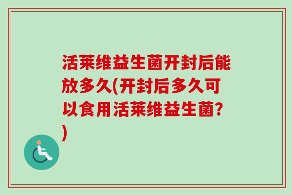 活莱维益生菌开封后能放多久(开封后多久可以食用活莱维益生菌？)