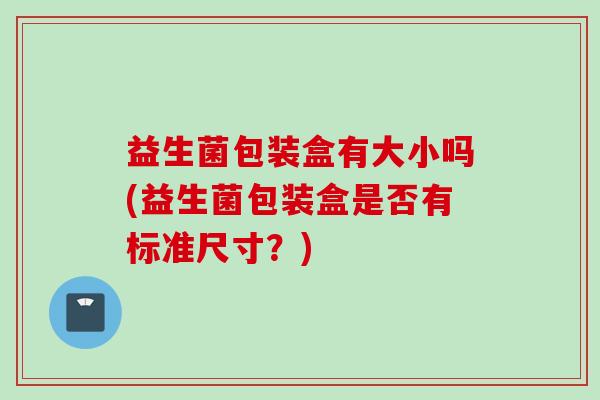 益生菌包装盒有大小吗(益生菌包装盒是否有标准尺寸?) 益生菌包装盒有大小吗(益生菌包装盒是否有标准尺寸?)