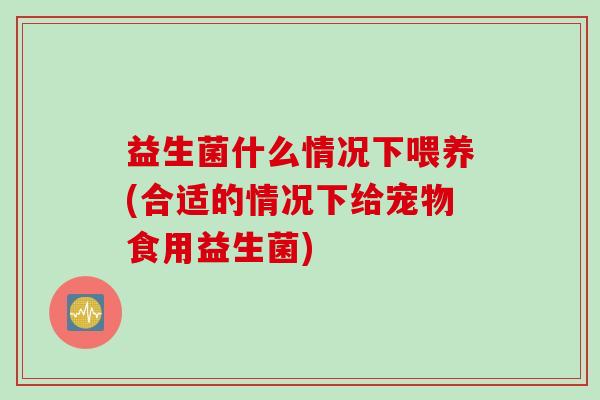 益生菌什么情况下喂养(合适的情况下给宠物食用益生菌)