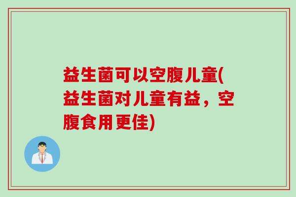 益生菌可以空腹儿童(益生菌对儿童有益，空腹食用更佳)