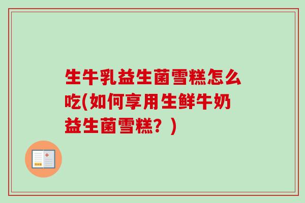 生牛乳益生菌雪糕怎么吃(如何享用生鲜牛奶益生菌雪糕？)