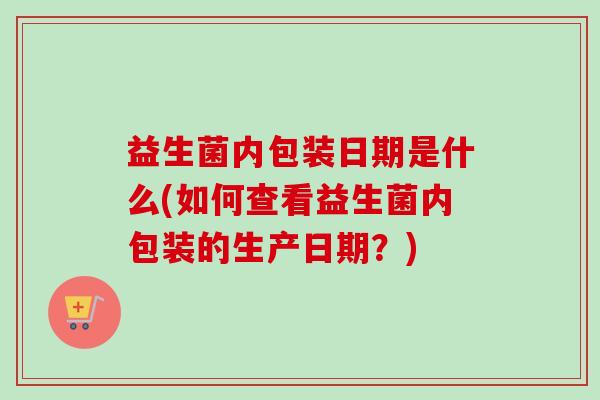 益生菌内包装日期是什么(如何查看益生菌内包装的生产日期?) 益生菌内包装日期是什么(如何查看益生菌内包装的生产日期?)