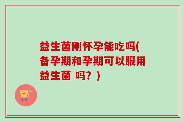 益生菌刚怀孕能吃吗(备孕期和孕期可以服用益生菌 吗？)