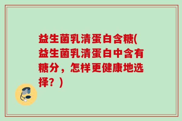 益生菌乳清蛋白含糖(益生菌乳清蛋白中含有糖分，怎样更健康地选择？)