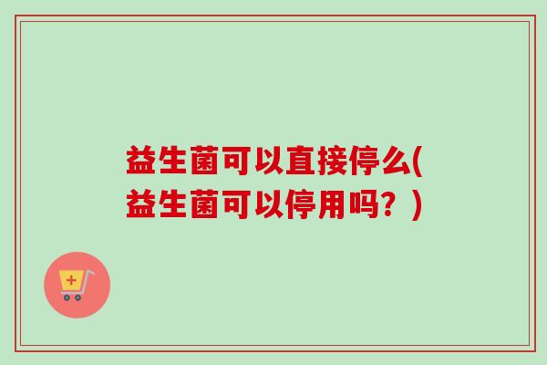 益生菌可以直接停么(益生菌可以停用吗?) 益生菌可以直接停么(益生菌可以停用吗?)