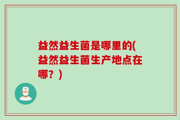 益然益生菌是哪里的(益然益生菌生产地点在哪？)