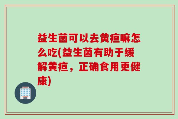 益生菌可以去黄疸嘛怎么吃(益生菌有助于缓解黄疸,正确食用更健康) 益生菌可以去黄疸嘛怎么吃(益生菌有助于缓解黄疸,正确食用更健康)