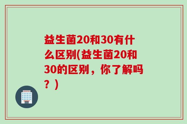 益生菌20和30有什么区别(益生菌20和30的区别，你了解吗？)