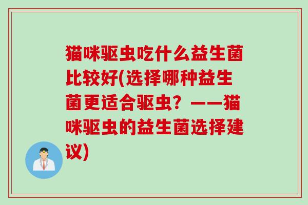 猫咪驱虫吃什么益生菌比较好(选择哪种益生菌更适合驱虫？——猫咪驱虫的益生菌选择建议)