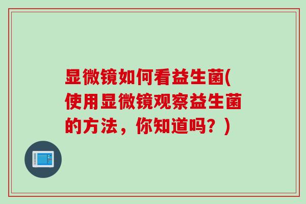 显微镜如何看益生菌(使用显微镜观察益生菌的方法,你知道吗?) 显微镜如何看益生菌(使用显微镜观察益生菌的方法,你知道吗?)