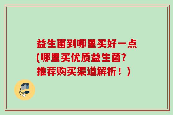 益生菌到哪里买好一点(哪里买优质益生菌？推荐购买渠道解析！)