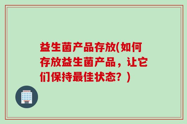 益生菌产品存放(如何存放益生菌产品,让它们保持佳状态?) 益生菌产品存放(如何存放益生菌产品,让它们保持佳状态?)