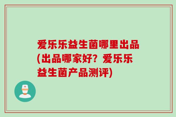 爱乐乐益生菌哪里出品(出品哪家好?爱乐乐益生菌产品测评) 爱乐乐益生菌哪里出品(出品哪家好?爱乐乐益生菌产品测评)