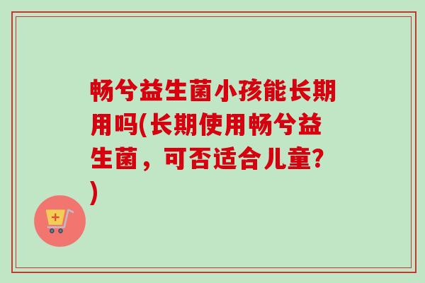 畅兮益生菌小孩能长期用吗(长期使用畅兮益生菌，可否适合儿童？)