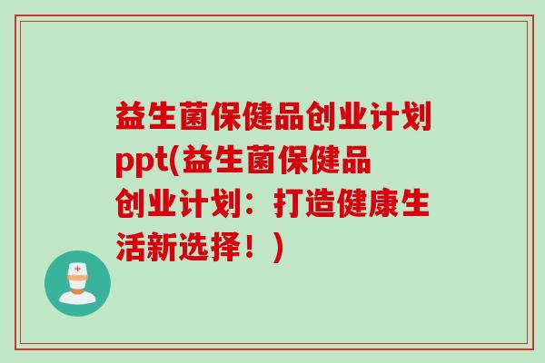 益生菌保健品创业计划ppt(益生菌保健品创业计划:打造健康生活新选择!) 益生菌保健品创业计划ppt(益生菌保健品创业计划:打造健康生活新选择!)