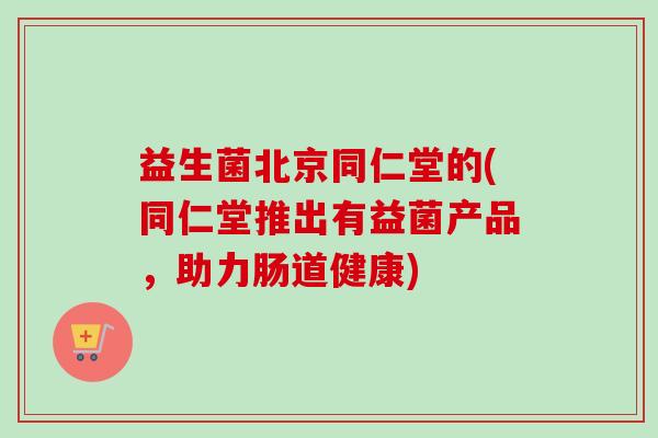 益生菌北京同仁堂的(同仁堂推出有益菌产品，助力肠道健康)