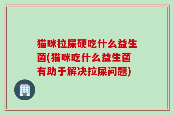 猫咪拉屎硬吃什么益生菌(猫咪吃什么益生菌有助于解决拉屎问题)