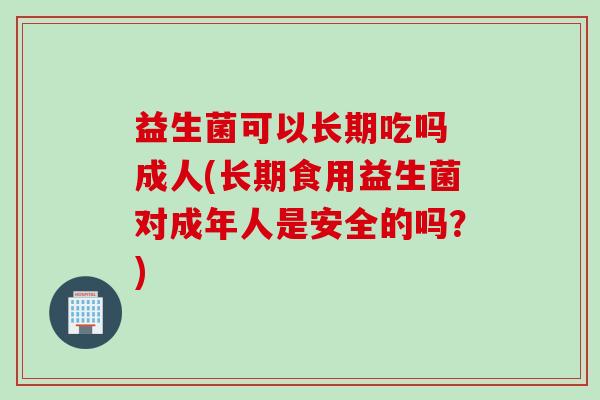 益生菌可以长期吃吗 成人(长期食用益生菌对成年人是安全的吗？)