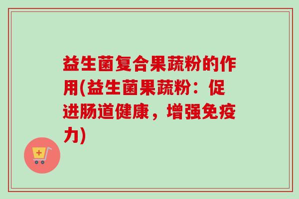 益生菌复合果蔬粉的作用(益生菌果蔬粉:促进肠道健康,增强力) 益生菌复合果蔬粉的作用(益生菌果蔬粉:促进肠道健康,增强力)