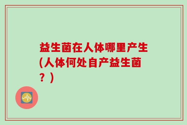 益生菌在人体哪里产生(人体何处自产益生菌?) 益生菌在人体哪里产生(人体何处自产益生菌?)