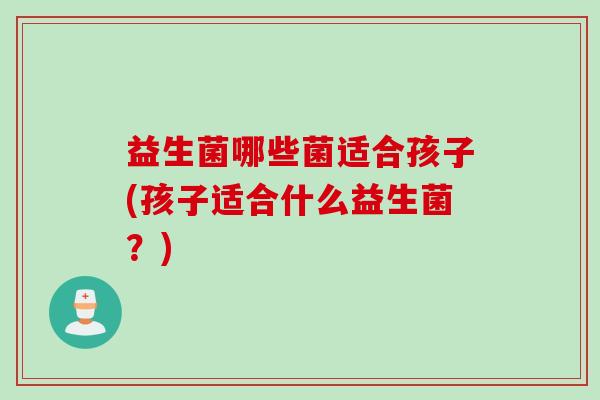 益生菌哪些菌适合孩子(孩子适合什么益生菌？)