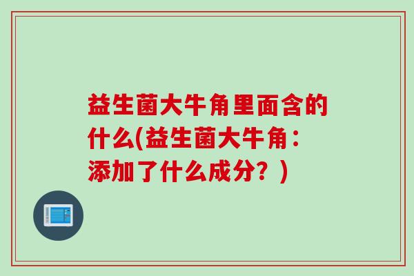 益生菌大牛角里面含的什么(益生菌大牛角:添加了什么成分?) 益生菌大牛角里面含的什么(益生菌大牛角:添加了什么成分?)