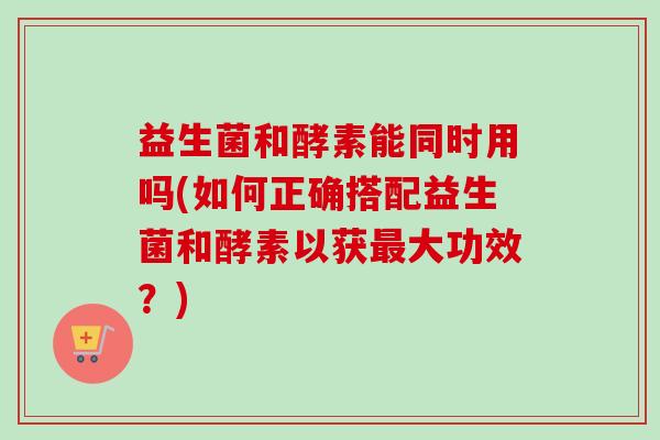 益生菌和酵素能同时用吗(如何正确搭配益生菌和酵素以获大功效？)