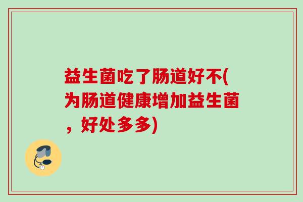 益生菌吃了肠道好不(为肠道健康增加益生菌,好处多多) 益生菌吃了肠道好不(为肠道健康增加益生菌,好处多多)