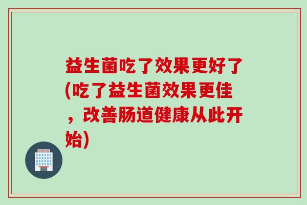 益生菌吃了效果更好了(吃了益生菌效果更佳，改善肠道健康从此开始)