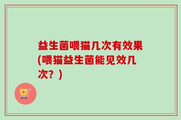 益生菌喂猫几次有效果(喂猫益生菌能见效几次？)