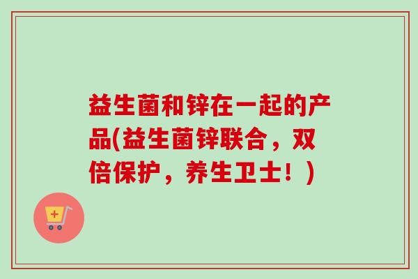 益生菌和锌在一起的产品(益生菌锌联合，双倍保护，养生卫士！)
