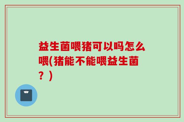 益生菌喂猪可以吗怎么喂(猪能不能喂益生菌？)