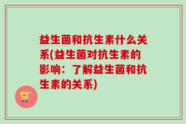 益生菌和抗生素什么关系(益生菌对抗生素的影响:了解益生菌和抗生素的关系) 益生菌和抗生素什么关系(益生菌对抗生素的影响:了解益生菌和抗生素的关系)