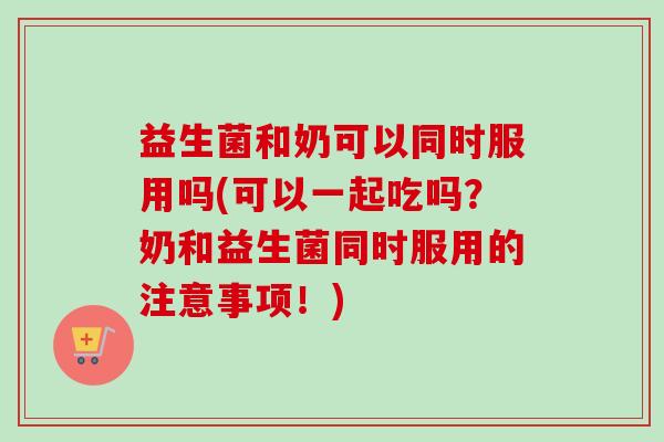 益生菌和奶可以同时服用吗(可以一起吃吗？奶和益生菌同时服用的注意事项！)