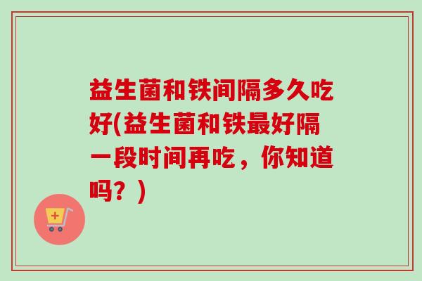 益生菌和铁间隔多久吃好(益生菌和铁好隔一段时间再吃，你知道吗？)